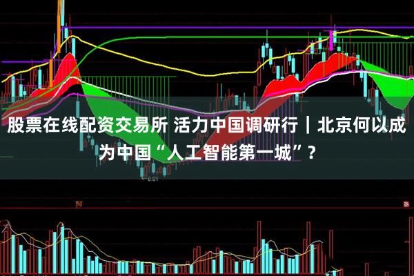 股票在线配资交易所 活力中国调研行｜北京何以成为中国“人工智能第一城”？