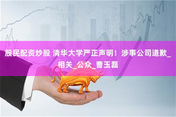 股民配资炒股 清华大学严正声明！涉事公司道歉_相关_公众_曹玉磊
