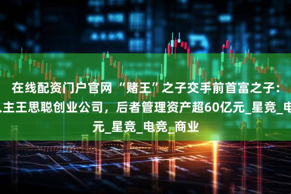 在线配资门户官网 “赌王”之子交手前首富之子：何猷君入主王思聪创业公司，后者管理资产超60亿元_星竞_电竞_商业