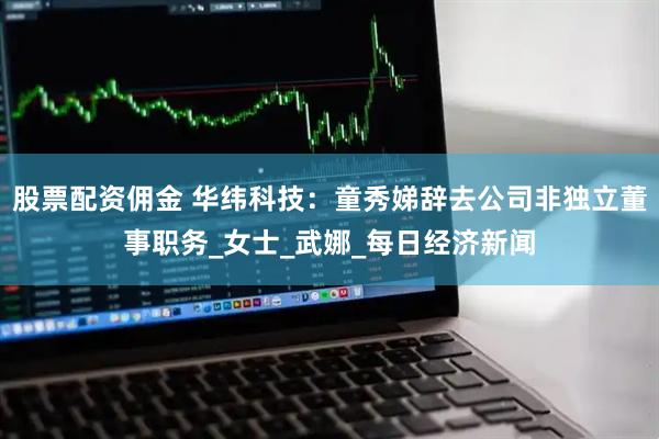 股票配资佣金 华纬科技：童秀娣辞去公司非独立董事职务_女士_武娜_每日经济新闻