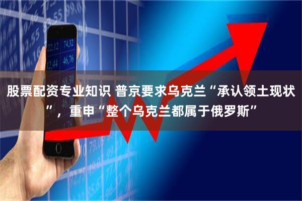 股票配资专业知识 普京要求乌克兰“承认领土现状”，重申“整个乌克兰都属于俄罗斯”
