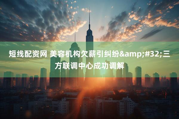 短线配资网 美容机构欠薪引纠纷&#32;三方联调中心成功调解