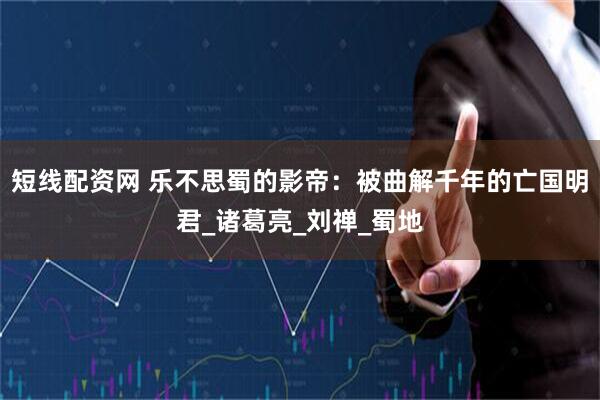 短线配资网 乐不思蜀的影帝：被曲解千年的亡国明君_诸葛亮_刘禅_蜀地