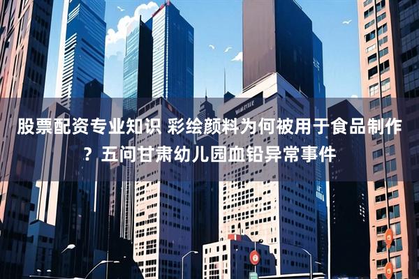股票配资专业知识 彩绘颜料为何被用于食品制作？五问甘肃幼儿园血铅异常事件