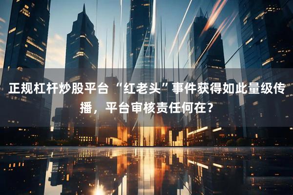 正规杠杆炒股平台 “红老头”事件获得如此量级传播，平台审核责任何在？