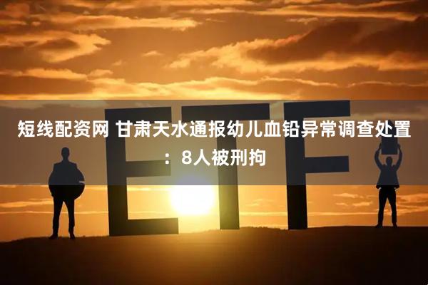 短线配资网 甘肃天水通报幼儿血铅异常调查处置：8人被刑拘
