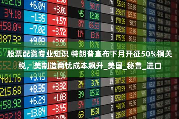 股票配资专业知识 特朗普宣布下月开征50%铜关税，美制造商忧成本飙升_美国_秘鲁_进口