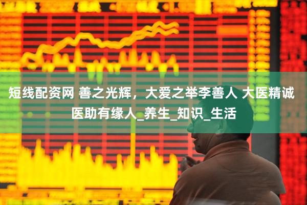 短线配资网 善之光辉，大爱之举李善人 大医精诚 医助有缘人_养生_知识_生活