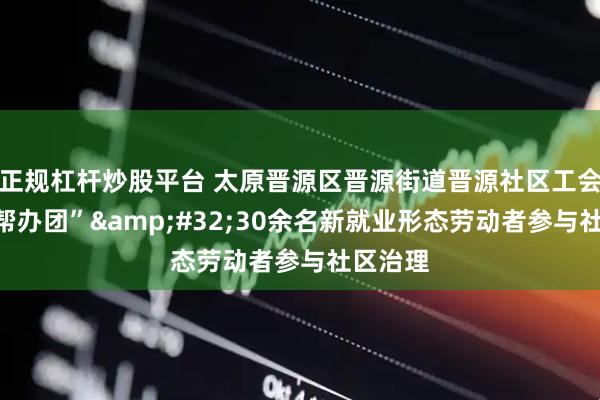 正规杠杆炒股平台 太原晋源区晋源街道晋源社区工会组建“帮办团”&#32;30余名新就业形态劳动者参与社区治理