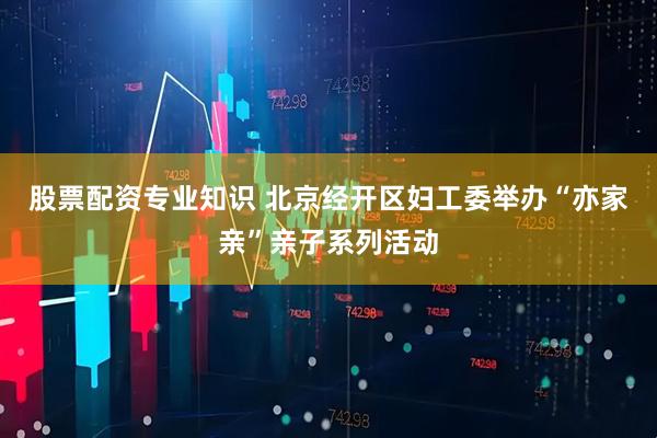 股票配资专业知识 北京经开区妇工委举办“亦家亲”亲子系列活动