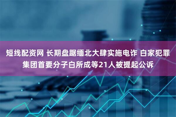 短线配资网 长期盘踞缅北大肆实施电诈 白家犯罪集团首要分子白所成等21人被提起公诉