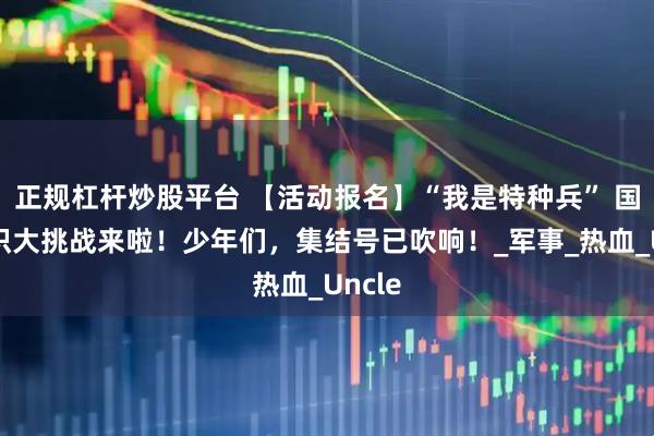 正规杠杆炒股平台 【活动报名】“我是特种兵” 国防知识大挑战来啦！少年们，集结号已吹响！_军事_热血_Uncle