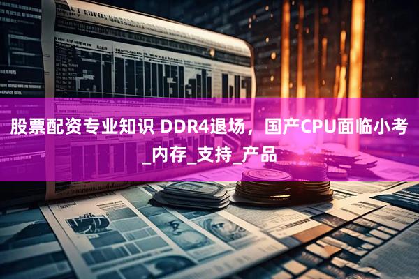 股票配资专业知识 DDR4退场，国产CPU面临小考_内存_支持_产品