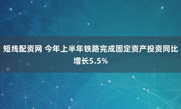 短线配资网 今年上半年铁路完成固定资产投资同比增长5.5%