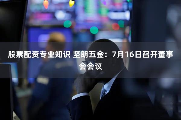 股票配资专业知识 坚朗五金：7月16日召开董事会会议