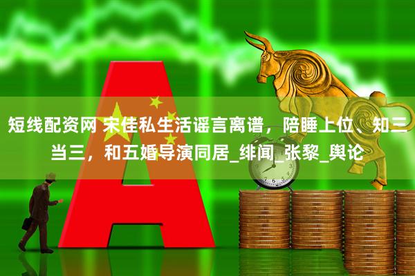 短线配资网 宋佳私生活谣言离谱，陪睡上位、知三当三，和五婚导演同居_绯闻_张黎_舆论
