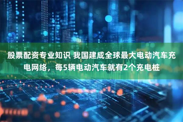 股票配资专业知识 我国建成全球最大电动汽车充电网络，每5辆电动汽车就有2个充电桩