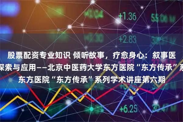 股票配资专业知识 倾听故事，疗愈身心：叙事医学在风湿病领域的探索与应用——北京中医药大学东方医院“东方传承”系列学术讲座第六期