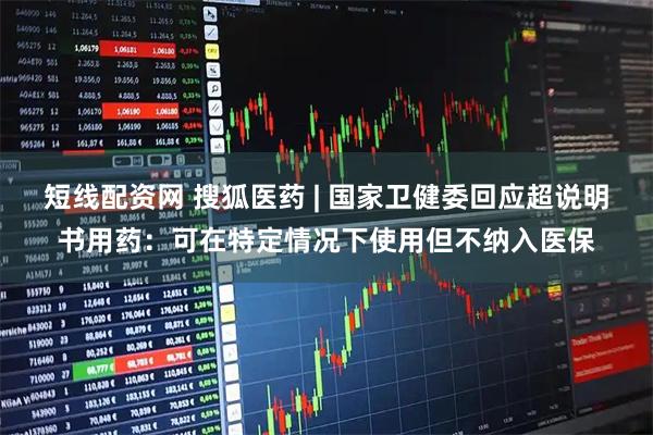 短线配资网 搜狐医药 | 国家卫健委回应超说明书用药：可在特定情况下使用但不纳入医保
