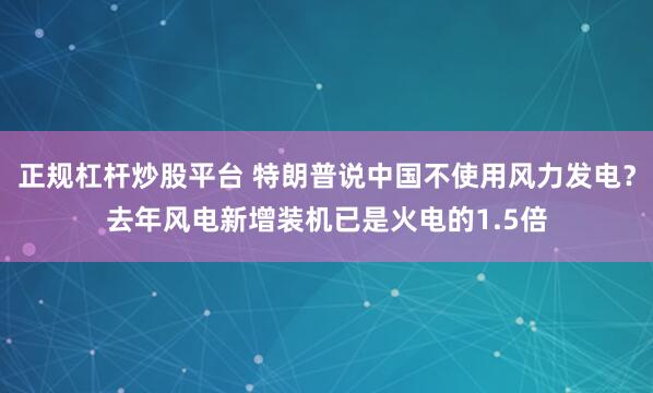 正规杠杆炒股平台 特朗普说中国不使用风力发电？去年风电新增装机已是火电的1.5倍