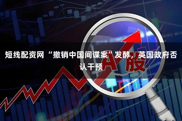 短线配资网 “撤销中国间谍案”发酵，英国政府否认干预