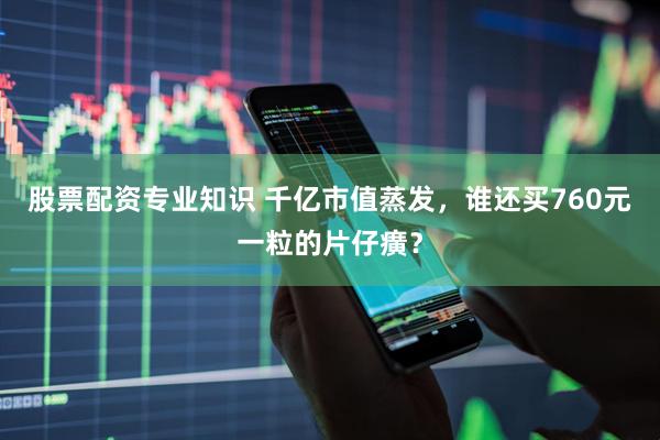 股票配资专业知识 千亿市值蒸发,谁还买760元一粒的片仔癀?
