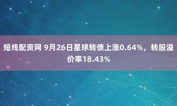 短线配资网 9月26日星球转债上涨0.64%,转股溢价率18.43%