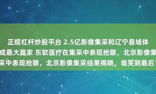 正规杠杆炒股平台 2.5亿影像集采和辽宁县域体集采,本土品牌东软医疗成最大赢家 东软医疗在集采中表现抢眼,北京影像集采结果揭晓,谁笑到最后?