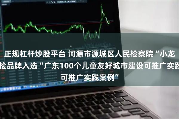正规杠杆炒股平台 河源市源城区人民检察院“小龙宝”未检品牌入选“广东100个儿童友好城市建设可推广实践案例”