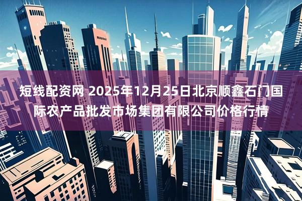 短线配资网 2025年12月25日北京顺鑫石门国际农产品批发市场集团有限公司价格行情