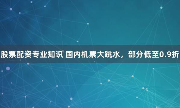 股票配资专业知识 国内机票大跳水，部分低至0.9折