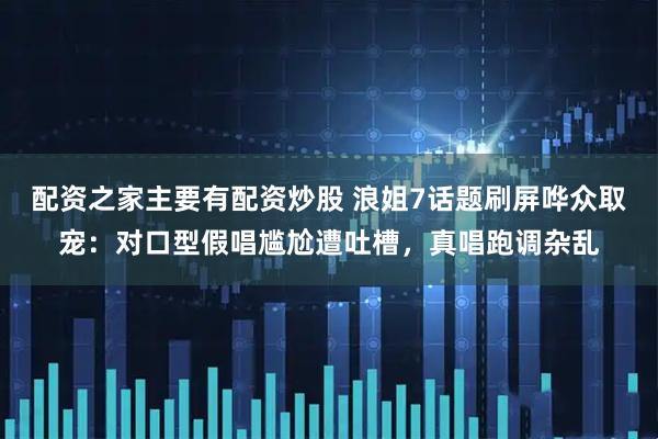 配资之家主要有配资炒股 浪姐7话题刷屏哗众取宠:对口型假唱尴尬遭吐槽,真唱跑调杂乱