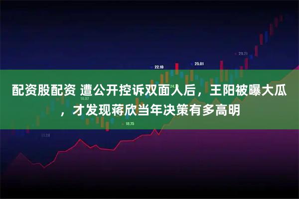配资股配资 遭公开控诉双面人后，王阳被曝大瓜，才发现蒋欣当年决策有多高明