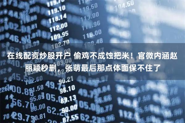 在线配资炒股开户 偷鸡不成蚀把米！官微内涵赵丽颖秒删，张萌最后那点体面保不住了