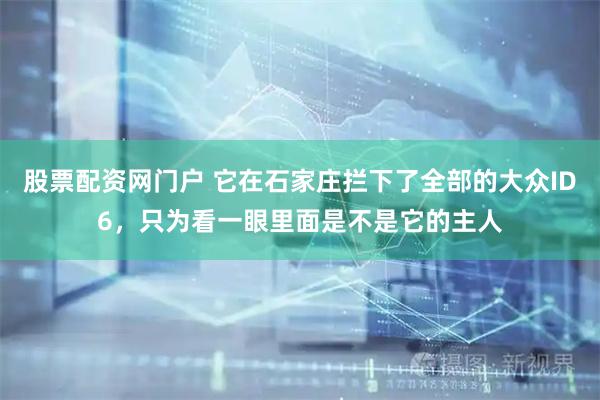 股票配资网门户 它在石家庄拦下了全部的大众ID6，只为看一眼里面是不是它的主人