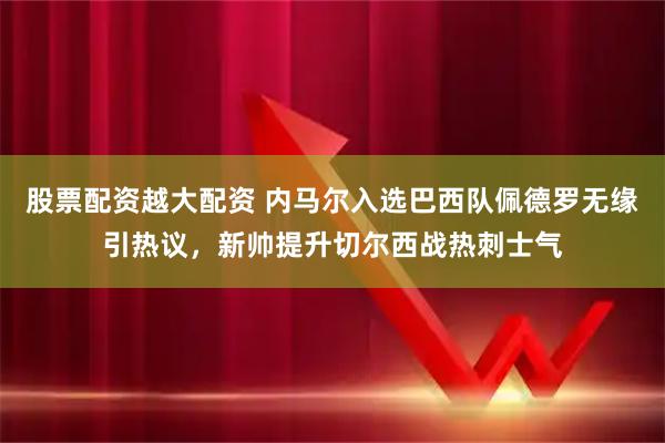 股票配资越大配资 内马尔入选巴西队佩德罗无缘引热议，新帅提升切尔西战热刺士气