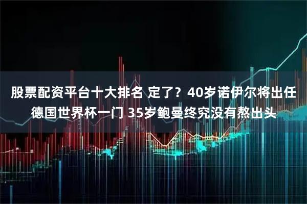 股票配资平台十大排名 定了？40岁诺伊尔将出任德国世界杯一门 35岁鲍曼终究没有熬出头