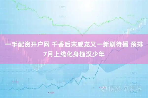 一手配资开户网 千香后宋威龙又一新剧待播 预排7月上线化身糙汉少年