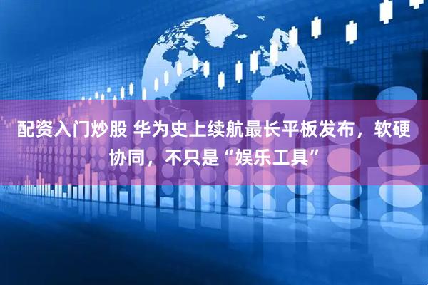 配资入门炒股 华为史上续航最长平板发布,软硬协同,不只是“娱乐工具”